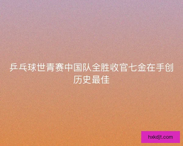 乒乓球世青赛中国队全胜收官七金在手创历史最佳