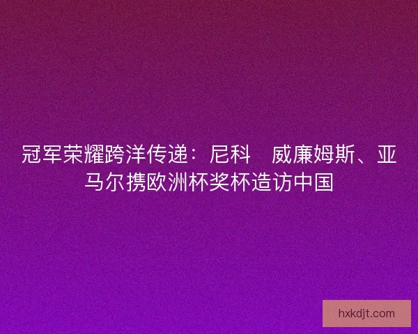冠军荣耀跨洋传递：尼科・威廉姆斯、亚马尔携欧洲杯奖杯造访中国
