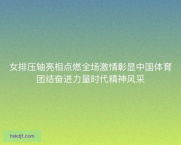 女排压轴亮相点燃全场激情彰显中国体育团结奋进力量时代精神风采