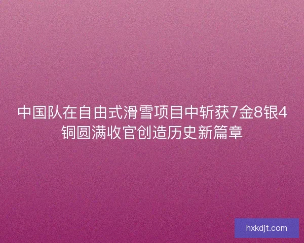 中国队在自由式滑雪项目中斩获7金8银4铜圆满收官创造历史新篇章 中国队在自由式滑雪项目中斩获7金8银4铜圆满收官创造历史新篇章