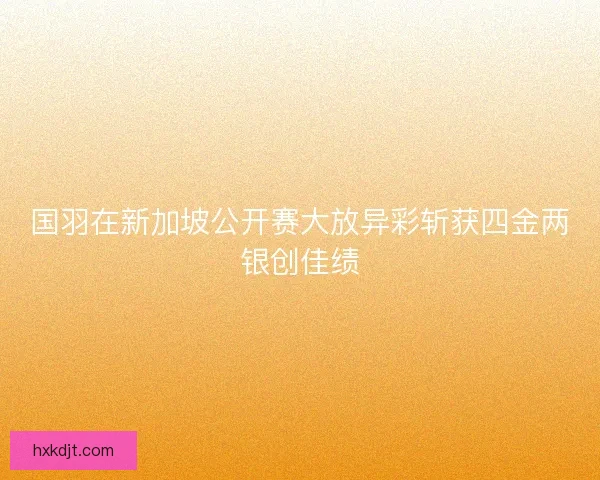国羽在新加坡公开赛大放异彩斩获四金两银创佳绩