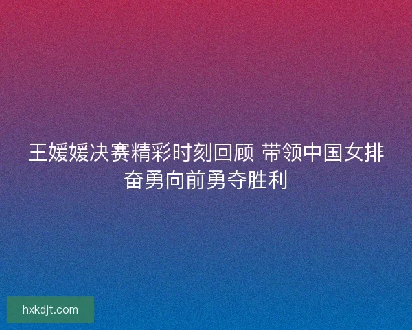 王媛媛决赛精彩时刻回顾 带领中国女排奋勇向前勇夺胜利 王媛媛决赛精彩时刻回顾 带领中国女排奋勇向前勇夺胜利