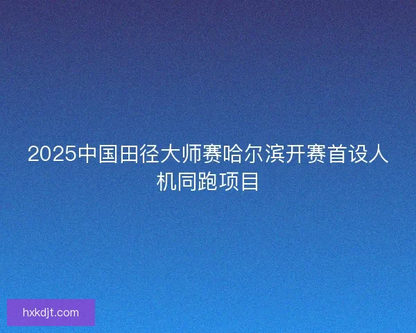 2025中国田径大师赛哈尔滨开赛首设人机同跑项目 2025中国田径大师赛哈尔滨开赛首设人机同跑项目