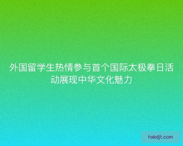 外国留学生热情参与首个国际太极拳日活动展现中华文化魅力