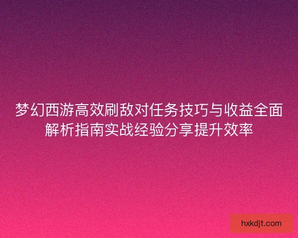 梦幻西游高效刷敌对任务技巧与收益全面解析指南实战经验分享提升效率