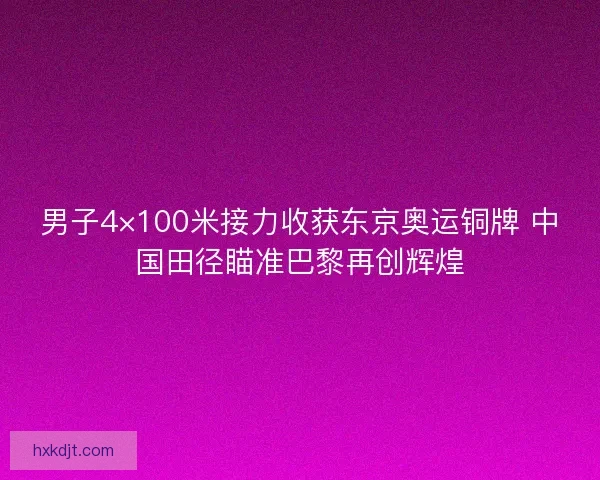 男子4×100米接力收获东京奥运铜牌 中国田径瞄准巴黎再创辉煌