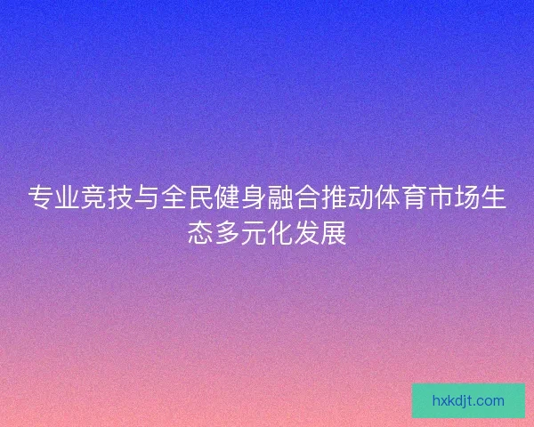 专业竞技与全民健身融合推动体育市场生态多元化发展