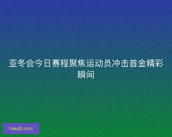 亚冬会今日赛程聚焦运动员冲击首金精彩瞬间