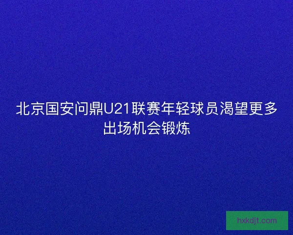 北京国安问鼎U21联赛年轻球员渴望更多出场机会锻炼