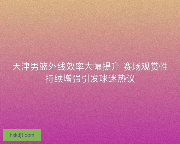 天津男篮外线效率大幅提升 赛场观赏性持续增强引发球迷热议