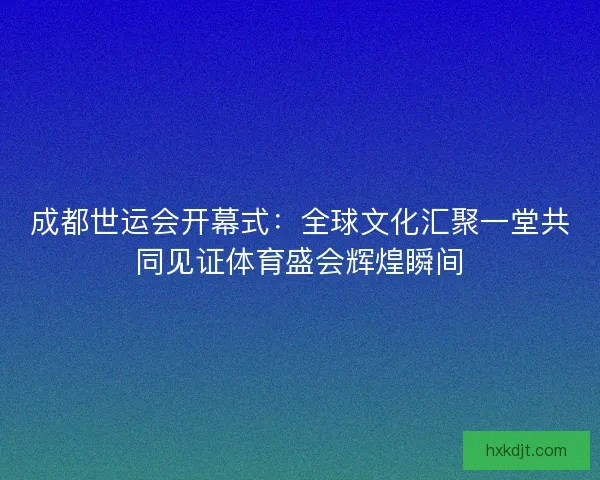 成都世运会开幕式:全球文化汇聚一堂共同见证体育盛会辉煌瞬间 成都世运会开幕式:全球文化汇聚一堂共同见证体育盛会辉煌瞬间