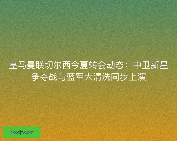 皇马曼联切尔西今夏转会动态：中卫新星争夺战与蓝军大清洗同步上演