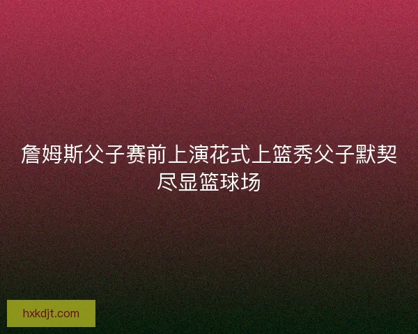 詹姆斯父子赛前上演花式上篮秀父子默契尽显篮球场