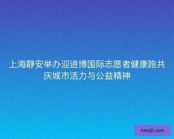 上海静安举办迎进博国际志愿者健康跑共庆城市活力与公益精神