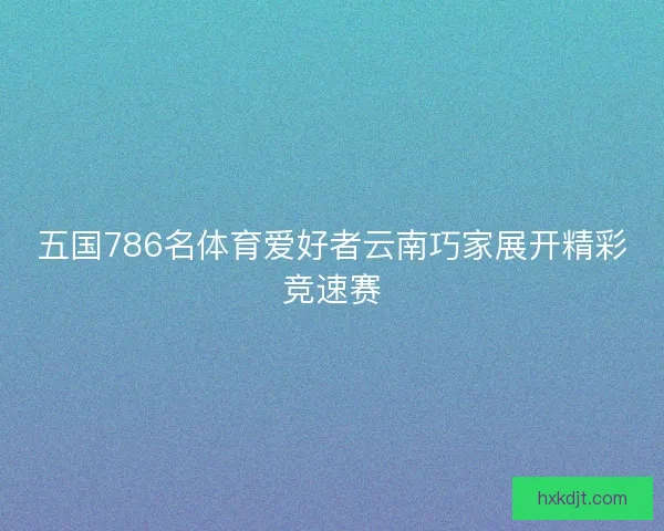 五国786名体育爱好者云南巧家展开精彩竞速赛