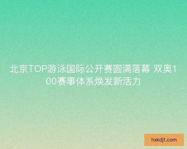 北京TOP游泳国际公开赛圆满落幕 双奥100赛事体系焕发新活力 北京TOP游泳国际公开赛圆满落幕 双奥100赛事体系焕发新活力