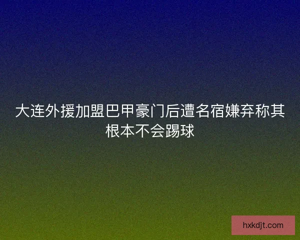 大连外援加盟巴甲豪门后遭名宿嫌弃称其根本不会踢球
