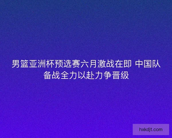 男篮亚洲杯预选赛六月激战在即 中国队备战全力以赴力争晋级