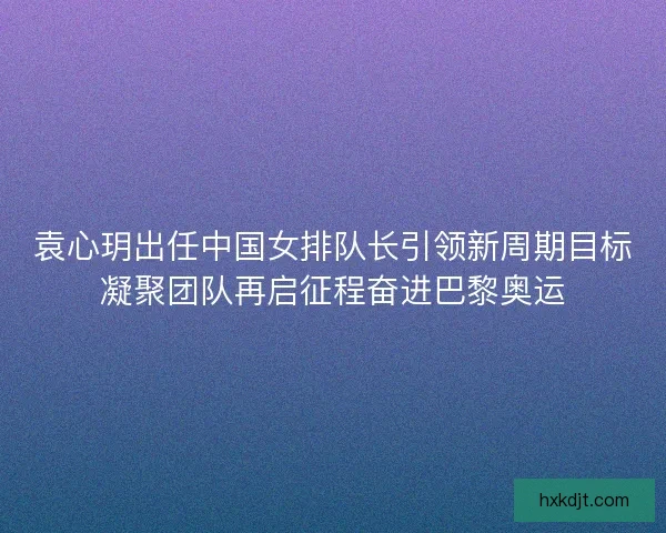 袁心玥出任中国女排队长引领新周期目标凝聚团队再启征程奋进巴黎奥运