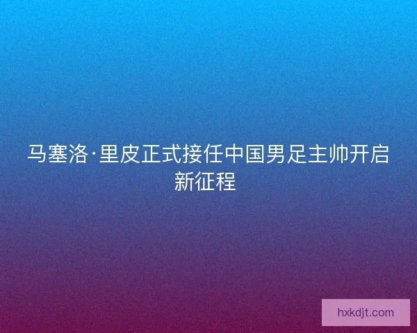 马塞洛·里皮正式接任中国男足主帅开启新征程 