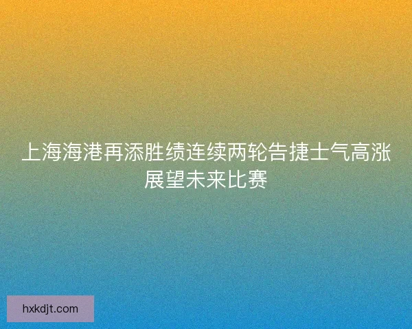 上海海港再添胜绩连续两轮告捷士气高涨展望未来比赛