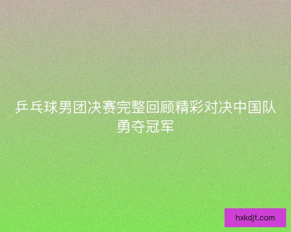 乒乓球男团决赛完整回顾精彩对决中国队勇夺冠军