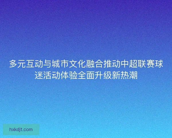 多元互动与城市文化融合推动中超联赛球迷活动体验全面升级新热潮
