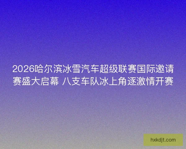 2026哈尔滨冰雪汽车超级联赛国际邀请赛盛大启幕 八支车队冰上角逐激情开赛 2026哈尔滨冰雪汽车超级联赛国际邀请赛盛大启幕 八支车队冰上角逐激情开赛