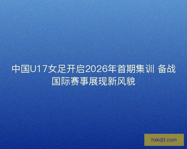 中国U17女足开启2026年首期集训 备战国际赛事展现新风貌